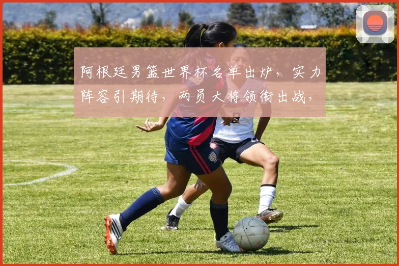 阿根廷男篮世界杯名单出炉，实力阵容引期待，两员大将领衔出战，不容错过