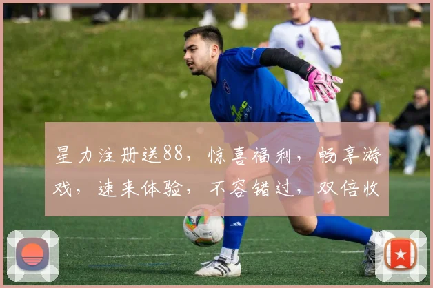 星力注册送88，惊喜福利，畅享游戏，速来体验，不容错过，双倍收益