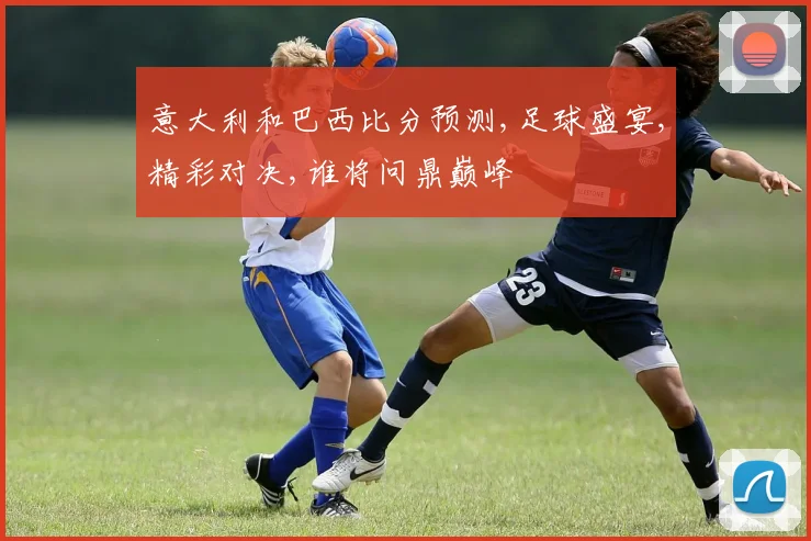 意大利和巴西比分预测,足球盛宴,精彩对决,谁将问鼎巅峰